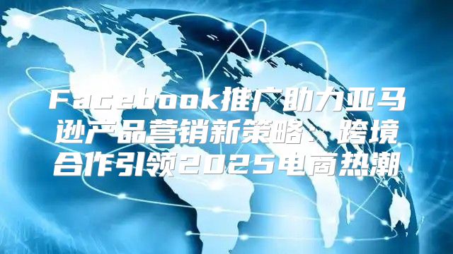 Facebook推广助力亚马逊产品营销新策略：跨境合作引领2025电商热潮