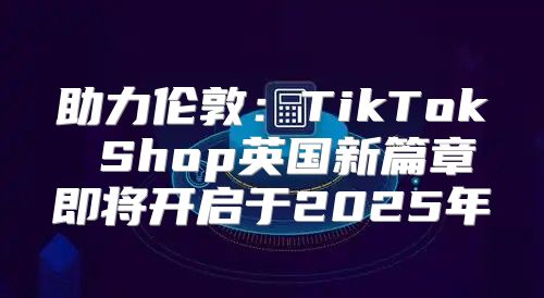 助力伦敦：TikTok Shop英国新篇章即将开启于2025年