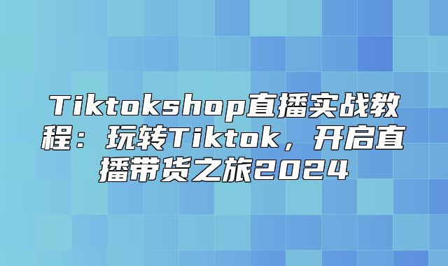 Tiktokshop直播实战教程：玩转Tiktok，开启直播带货之旅2025