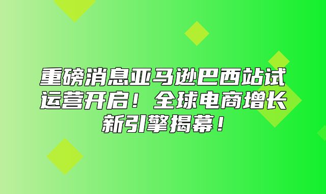 重磅消息亚马逊巴西站试运营开启！全球电商增长新引擎揭幕！