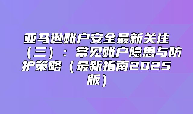 亚马逊账户安全最新关注三：常见账户隐患与防护策略最新指南2025版