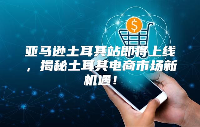 亚马逊土耳其站即将上线，揭秘土耳其电商市场新机遇！