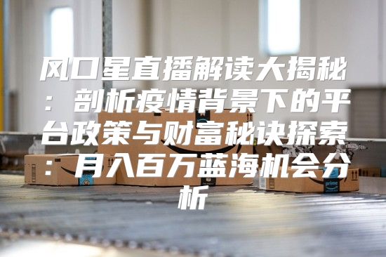 风口星直播解读大揭秘：剖析疫情背景下的平台政策与财富秘诀探索：月入百万蓝海机会分析