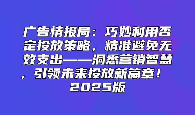 广告情报局：巧妙利用否定投放策略，精准避免无效支出——洞悉营销智慧，引领未来投放新篇章！ 2025版