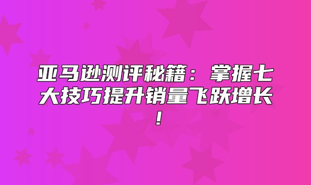 亚马逊测评秘籍：掌握七大技巧提升销量飞跃增长！