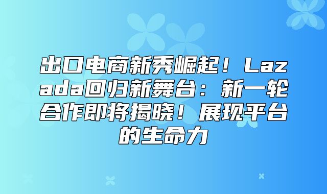 出口电商新秀崛起！Lazada回归新舞台：新一轮合作即将揭晓！展现平台的生命力