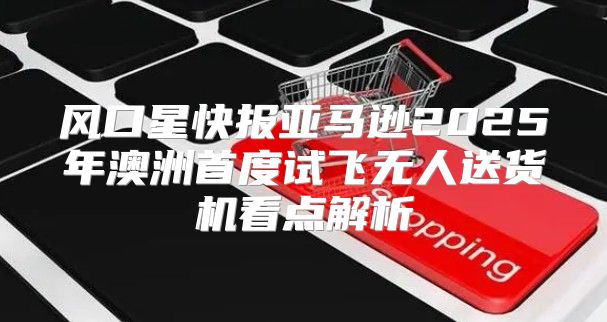 风口星快报亚马逊2025年澳洲首度试飞无人送货机看点解析