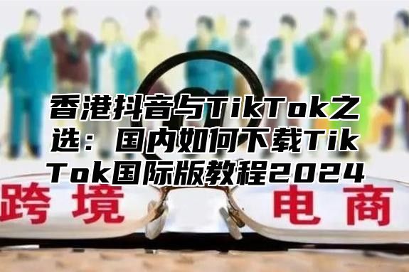 香港抖音与TikTok之选：国内如何下载TikTok国际版教程2025