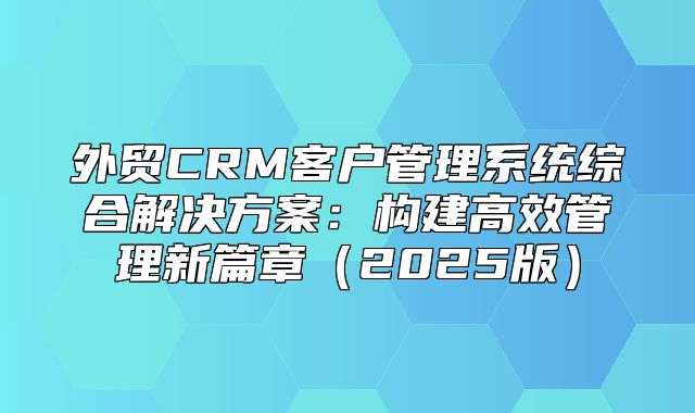 外贸CRM客户管理系统综合解决方案：构建高效管理新篇章2025版
