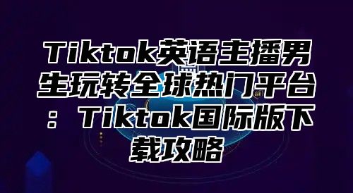Tiktok英语主播男生玩转全球热门平台：Tiktok国际版下载攻略