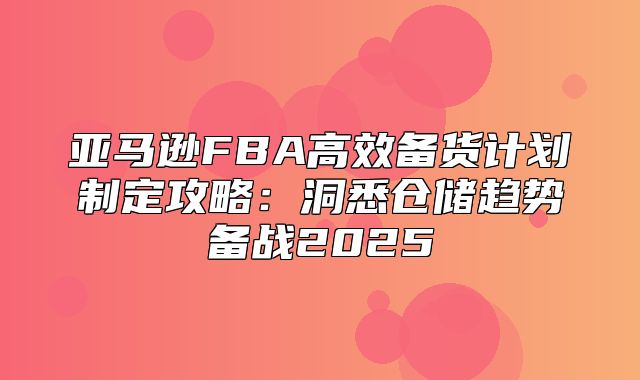 亚马逊FBA高效备货计划制定攻略：洞悉仓储趋势备战2025