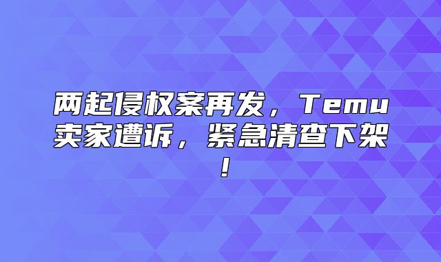 两起侵权案再发，Temu卖家遭诉，紧急清查下架！
