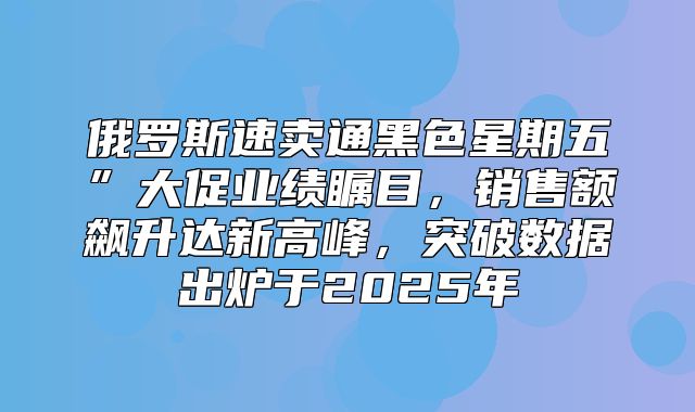 俄罗斯速卖通黑色星期五”大促业绩瞩目，销售额飙升达新高峰，突破数据出炉于2025年