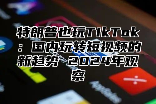 特朗普也玩TikTok：国内玩转短视频的新趋势 2025年观察