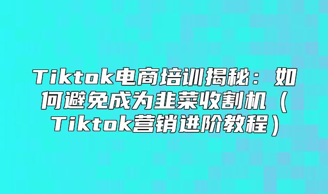 Tiktok电商培训揭秘：如何避免成为韭菜收割机Tiktok营销进阶教程