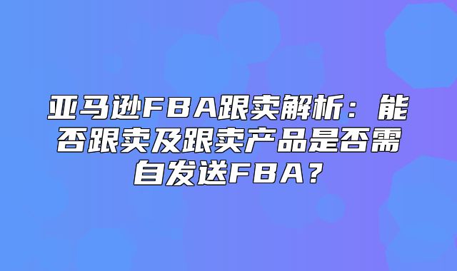 亚马逊FBA跟卖解析：能否跟卖及跟卖产品是否需自发送FBA？