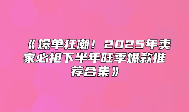 爆单狂潮！2025年卖家必抢下半年旺季爆款推荐合集