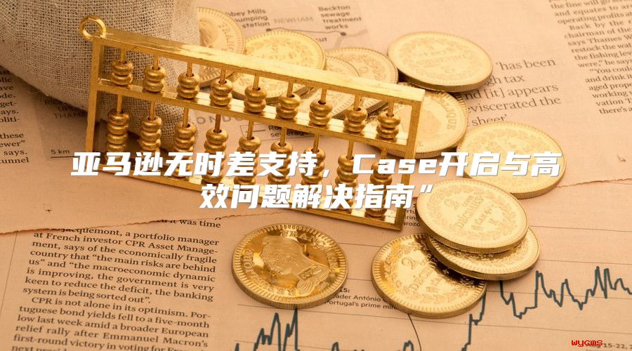 亚马逊无时差支持，Case开启与高效问题解决指南”