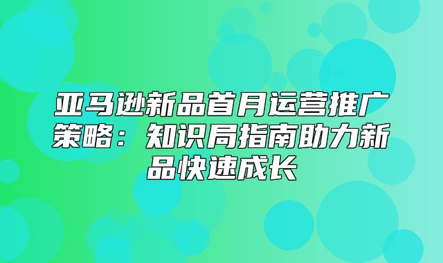 亚马逊新品首月运营推广策略：知识局指南助力新品快速成长