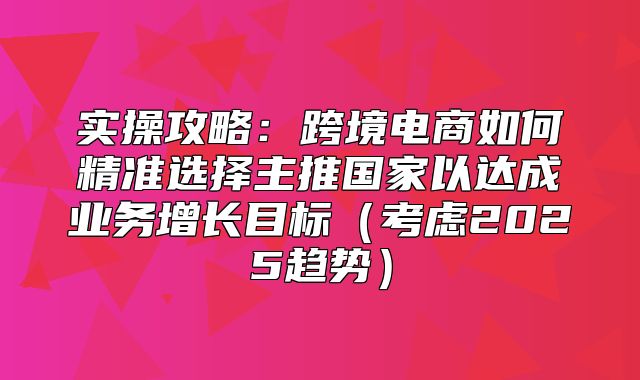 实操攻略：跨境电商如何精准选择主推国家以达成业务增长目标考虑2025趋势