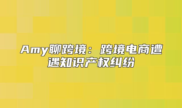 Amy聊跨境：跨境电商遭遇知识产权纠纷