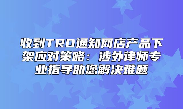 收到TRO通知网店产品下架应对策略：涉外律师专业指导助您解决难题