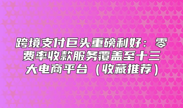 跨境支付巨头重磅利好：零费率收款服务覆盖至十三大电商平台收藏推荐