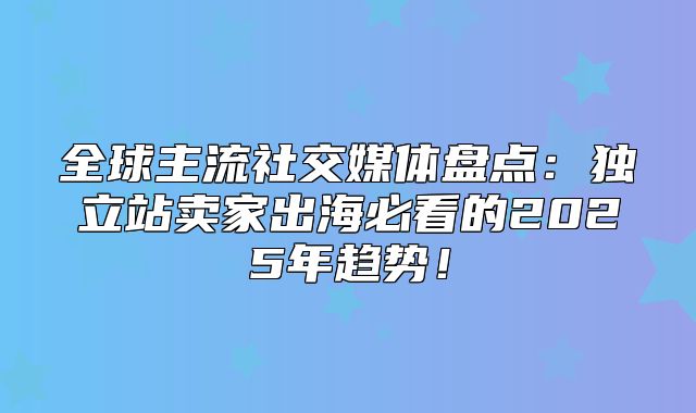 全球主流社交媒体盘点：独立站卖家出海必看的2025年趋势！
