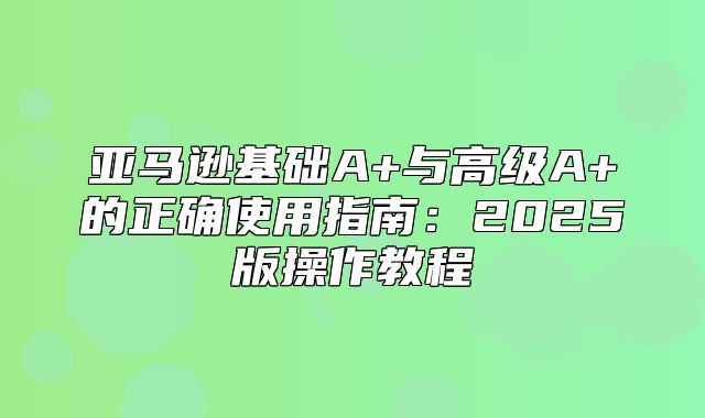 亚马逊基础A+与高级A+的正确使用指南：2025版操作教程