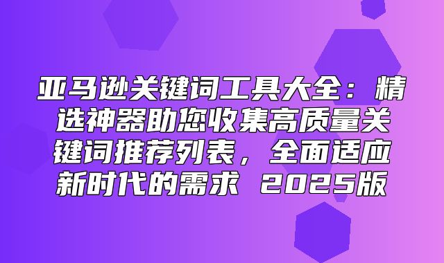 亚马逊关键词工具大全：精选神器助您收集高质量关键词推荐列表，全面适应新时代的需求 2025版