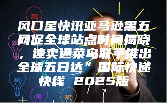风口星快讯亚马逊黑五网促全球站点时间揭晓，速卖通菜鸟联手推出全球五日达”国际快递快线 2025版