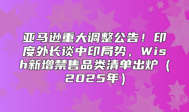 亚马逊重大调整公告！印度外长谈中印局势，Wish新增禁售品类清单出炉2025年
