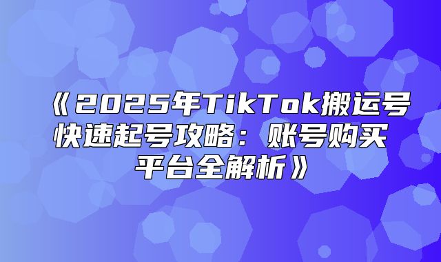 2025年TikTok搬运号快速起号攻略：账号购买平台全解析
