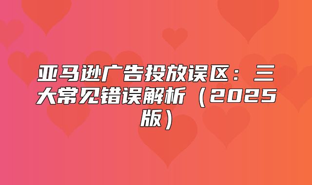 亚马逊广告投放误区：三大常见错误解析2025版