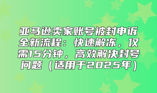 亚马逊卖家账号被封申诉全新流程：快速解冻，仅需15分钟，高效解决封号问题适用于2025年