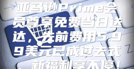 亚马逊Prime会员尊享免费当日送达，先前费用5.99美元已成过去式，新福利享不停！