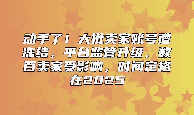 动手了！大批卖家账号遭冻结，平台监管升级，数百卖家受影响，时间定格在2025