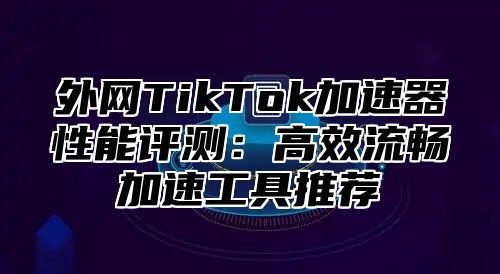 外网TikTok加速器性能评测：高效流畅加速工具推荐