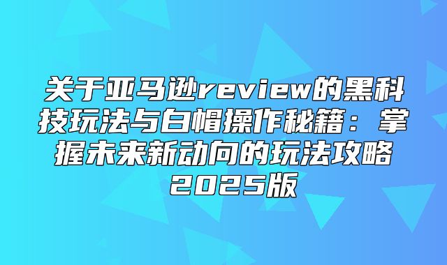 关于亚马逊review的黑科技玩法与白帽操作秘籍：掌握未来新动向的玩法攻略 2025版