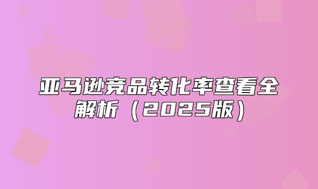 亚马逊竞品转化率查看全解析2025版