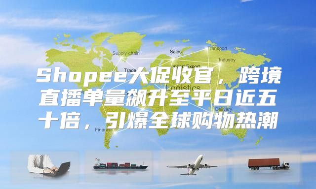 Shopee大促收官，跨境直播单量飙升至平日近五十倍，引爆全球购物热潮