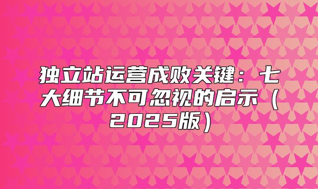 独立站运营成败关键：七大细节不可忽视的启示2025版