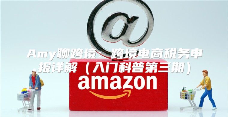 Amy聊跨境：跨境电商税务申报详解入门科普第三期