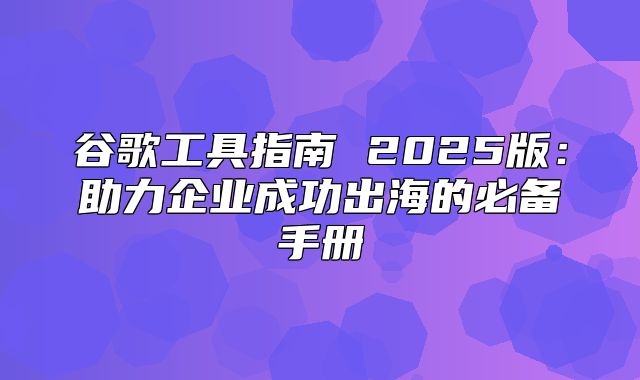 谷歌工具指南 2025版：助力企业成功出海的必备手册