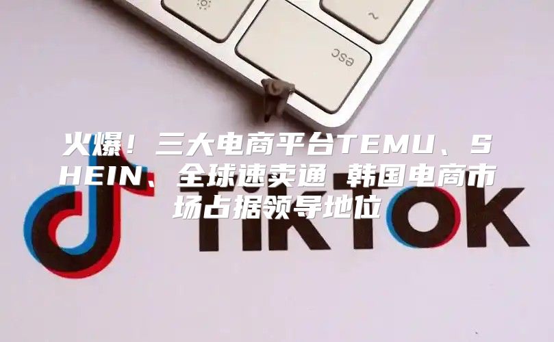 火爆！三大电商平台TEMU、SHEIN、全球速卖通 韩国电商市场占据领导地位