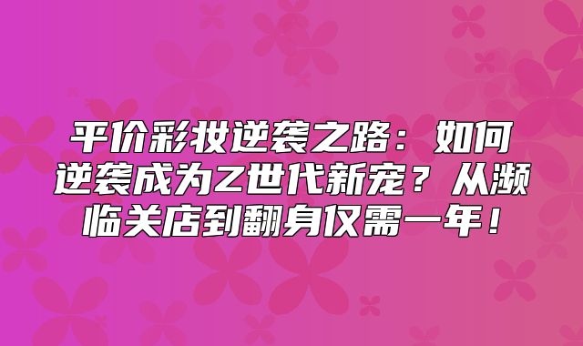 平价彩妆逆袭之路：如何逆袭成为Z世代新宠？从濒临关店到翻身仅需一年！