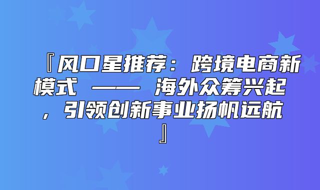 『风口星推荐：跨境电商新模式 —— 海外众筹兴起，引领创新事业扬帆远航』