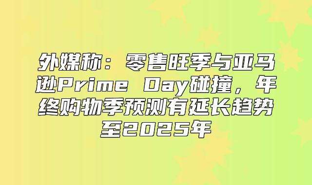 外媒称：零售旺季与亚马逊Prime Day碰撞，年终购物季预测有延长趋势至2025年