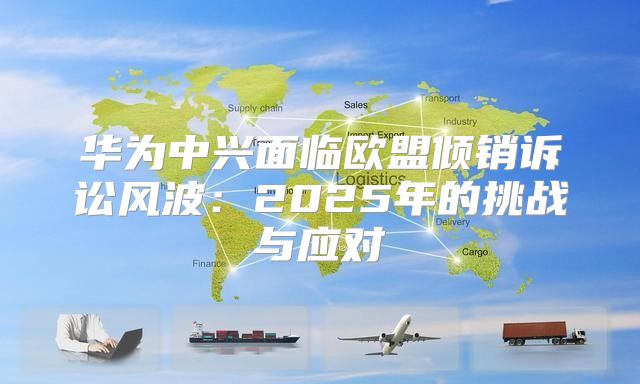 华为中兴面临欧盟倾销诉讼风波：2025年的挑战与应对
