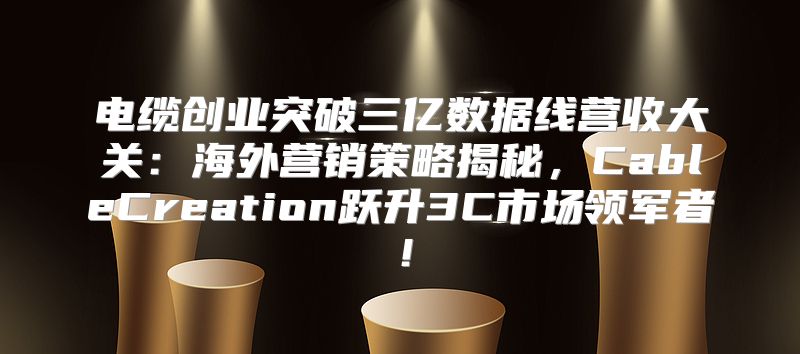 电缆创业突破三亿数据线营收大关：海外营销策略揭秘，CableCreation跃升3C市场领军者！